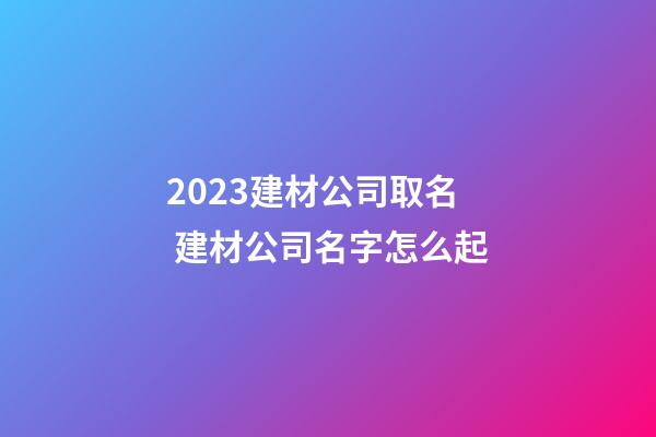 2023建材公司取名 建材公司名字怎么起